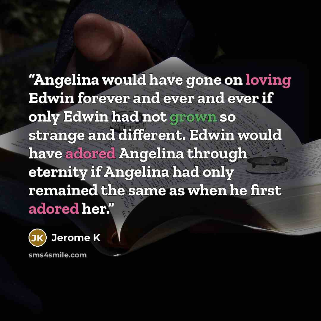 “Angelina would have gone on loving Edwin forever and ever and ever if only Edwin had not grown so strange and different. Edwin would have adored Angelina through eternity if Angelina had only remained the same as when he first adored her.” quote by Jerome K
