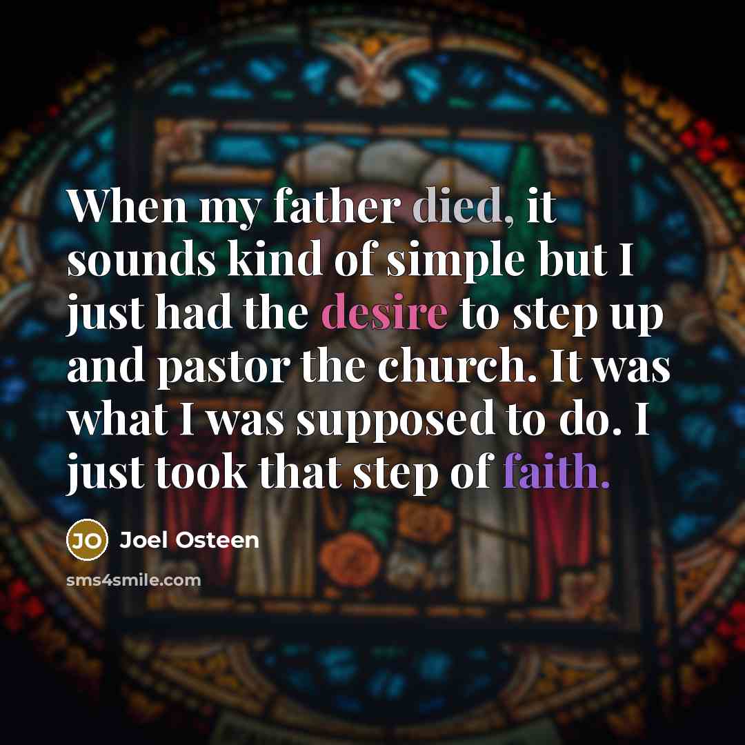 “When my father died, it sounds kind of simple but I just had the desire to step up and pastor the church. It was what I was supposed to do. I just took that step of faith.” quote by Joel Osteen
