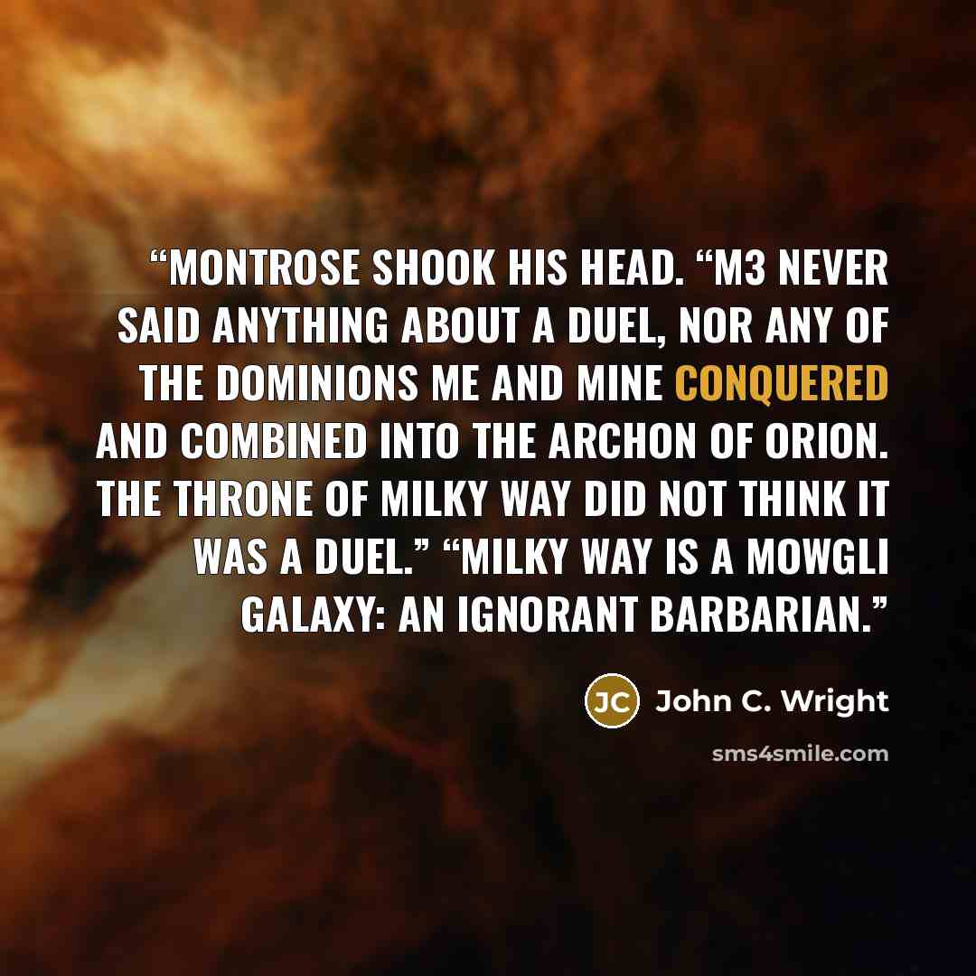 “Montrose shook his head. “M3 never said anything about a duel, nor any of the Dominions me and mine conquered and combined into the Archon of Orion. The Throne of Milky Way did not think it was a duel.” “Milky Way is a Mowgli galaxy: an ignorant barbarian.” quote by John C. Wright