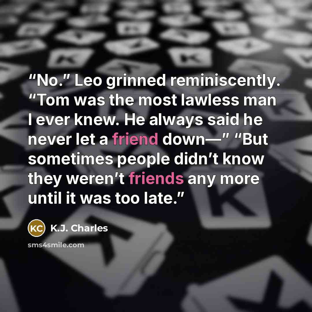 “No.” Leo grinned reminiscently. “Tom was the most lawless man I ever knew. He always said he never let a friend down—” “But sometimes people didn’t know they weren’t friends any more until it was too late.” quote by K.J. Charles
