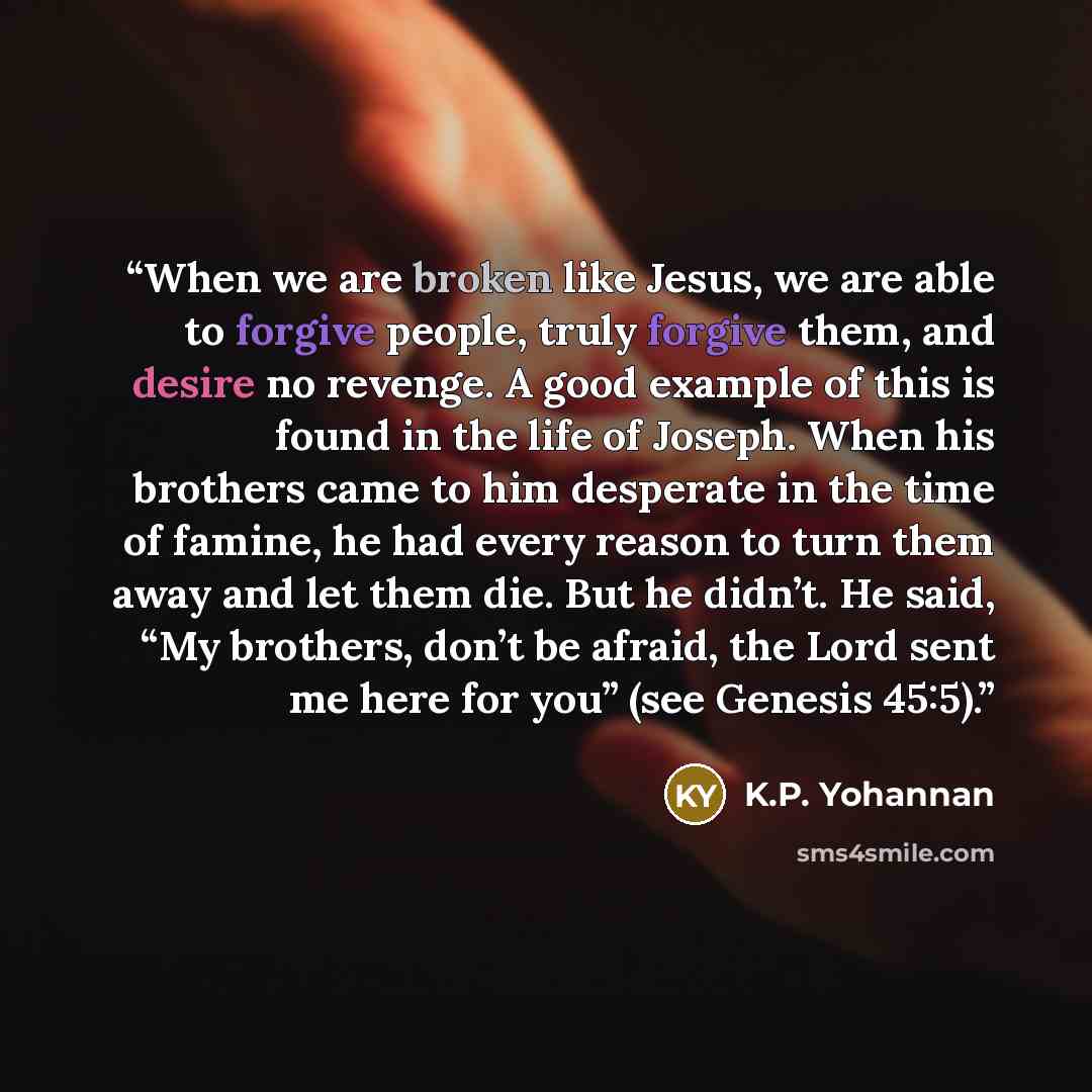 “When we are broken like Jesus, we are able to forgive people, truly forgive them, and desire no revenge. A good example of this is found in the life of Joseph. When his brothers came to him desperate in the time of famine, he had every reason to turn them away and let them die. But he didn’t. He…” quote by K.P. Yohannan