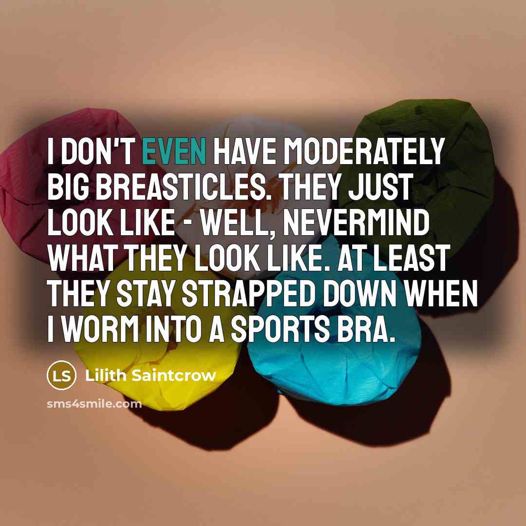 “I don't even have moderately big breasticles. They just look like - well, nevermind what they look like. At least they stay strapped down when I worm into a sports bra.” quote by Lilith Saintcrow