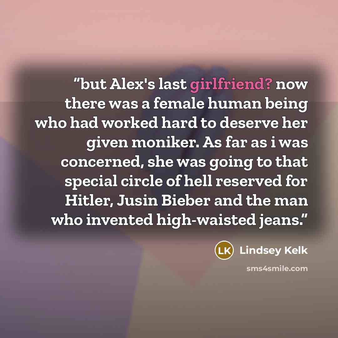 “but Alex's last girlfriend? now there was a female human being who had worked hard to deserve her given moniker. As far as i was concerned, she was going to that special circle of hell reserved for Hitler, Jusin Bieber and the man who invented high-waisted jeans.” quote by Lindsey Kelk