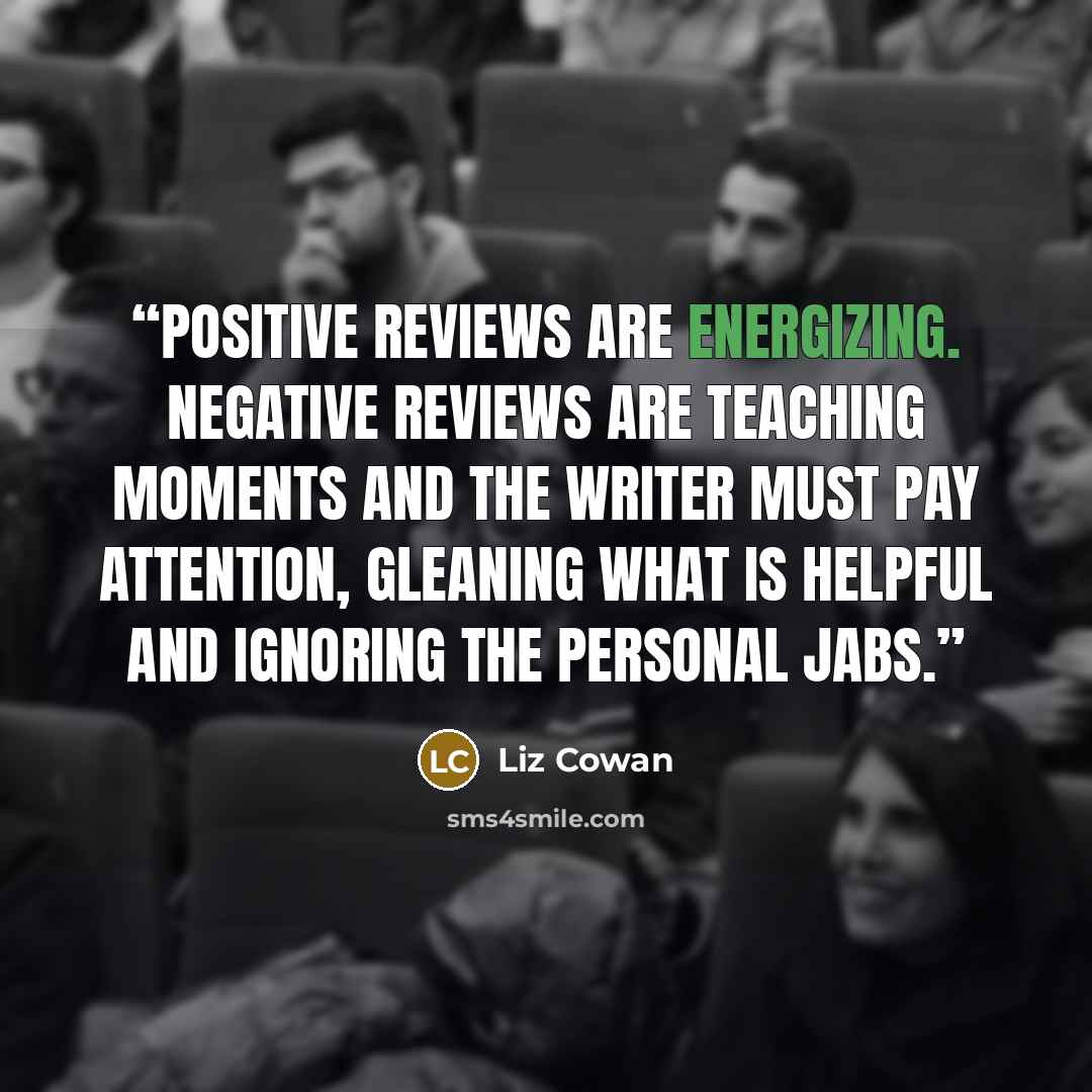 “Positive reviews are energizing. Negative reviews are teaching moments and the writer must pay attention, gleaning what is helpful and ignoring the personal jabs.” quote by Liz Cowan