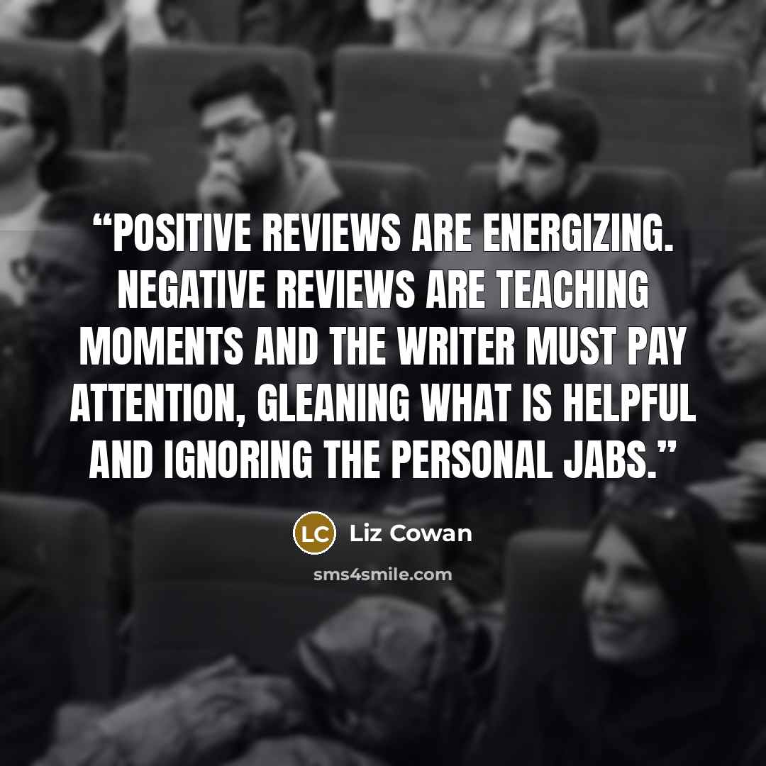 “Positive reviews are energizing. Negative reviews are teaching moments and the writer must pay attention, gleaning what is helpful and ignoring the personal jabs.” quote by Liz Cowan