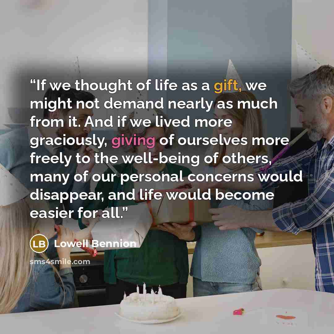 “If we thought of life as a gift, we might not demand nearly as much from it. And if we lived more graciously, giving of ourselves more freely to the well-being of others, many of our personal concerns would disappear, and life would become easier for all.” quote by Lowell Bennion