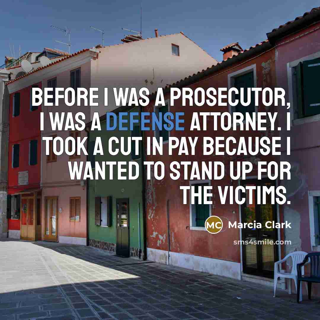 “Before I was a prosecutor, I was a defense attorney. I took a cut in pay because I wanted to stand up for the victims.” quote by Marcia Clark