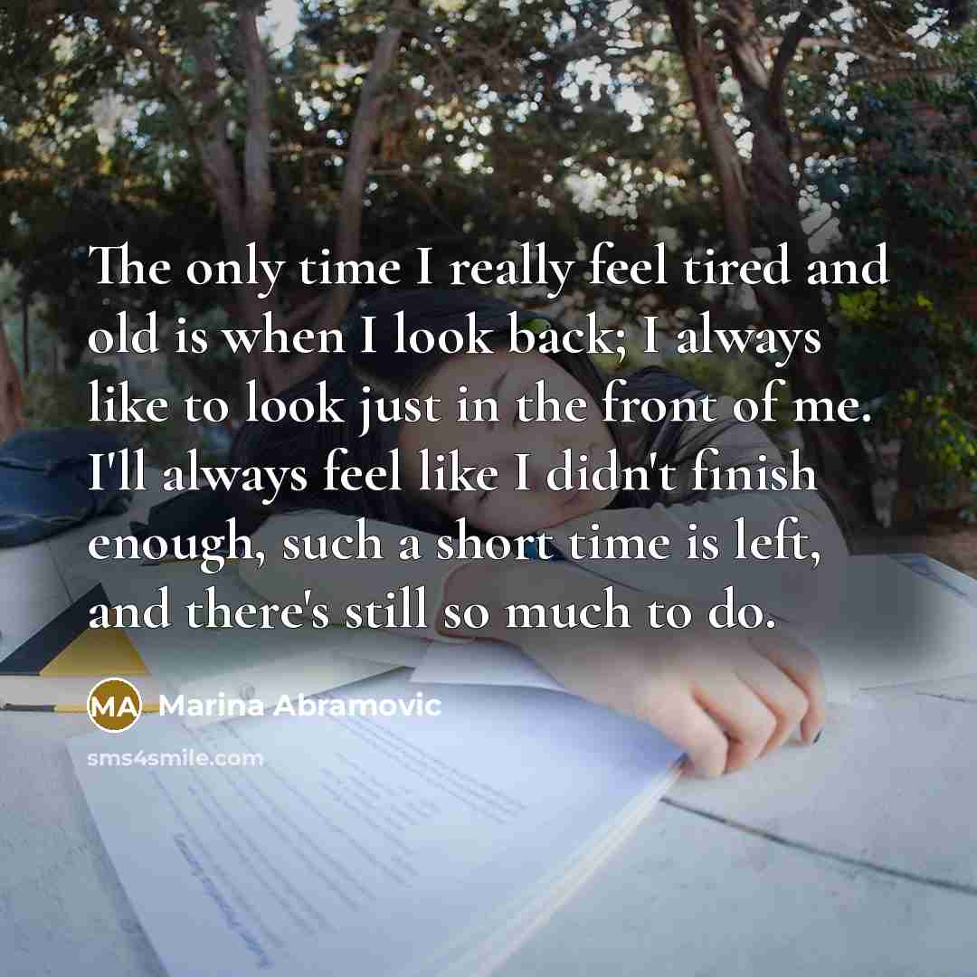 “The only time I really feel tired and old is when I look back; I always like to look just in the front of me. I'll always feel like I didn't finish enough, such a short time is left, and there's still so much to do.” quote by Marina Abramovic