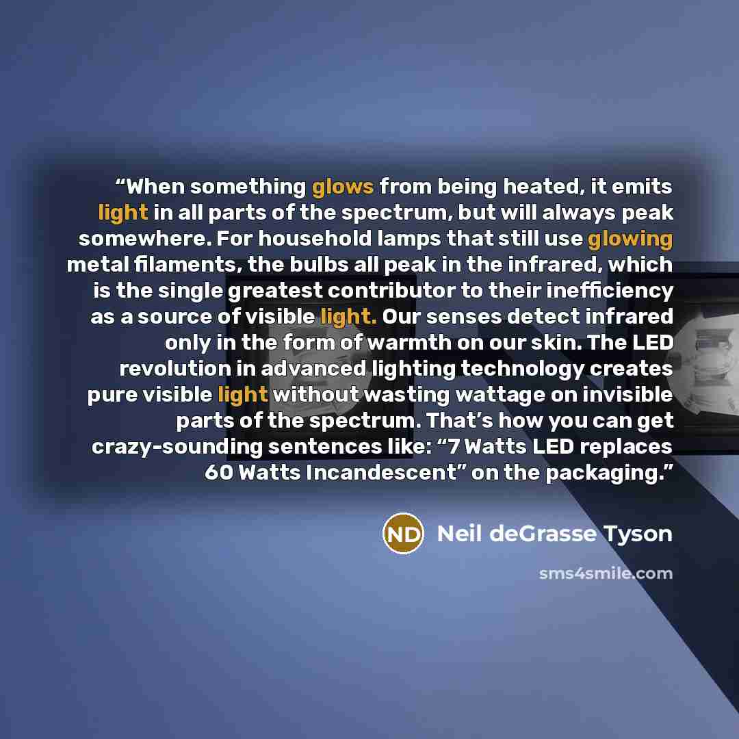 “When something glows from being heated, it emits light in all parts of the spectrum, but will always peak somewhere. For household lamps that still use glowing metal filaments, the bulbs all peak in the infrared, which is the single greatest contributor to their inefficiency as a source of visible…” quote by Neil deGrasse Tyson