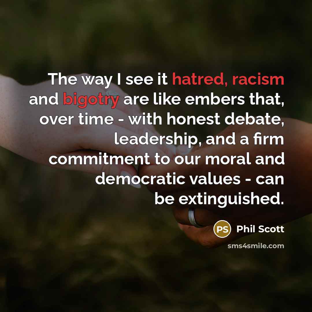 “The way I see it hatred, racism and bigotry are like embers that, over time - with honest debate, leadership, and a firm commitment to our moral and democratic values - can be extinguished.” quote by Phil Scott