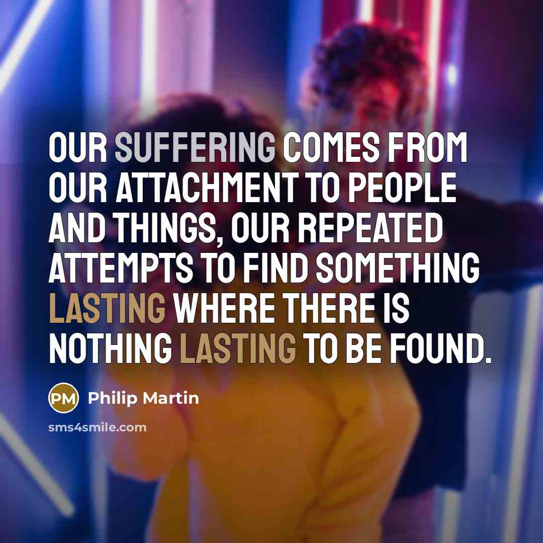 “Our suffering comes from our attachment to people and things, our repeated attempts to find something lasting where there is nothing lasting to be found.” quote by Philip Martin