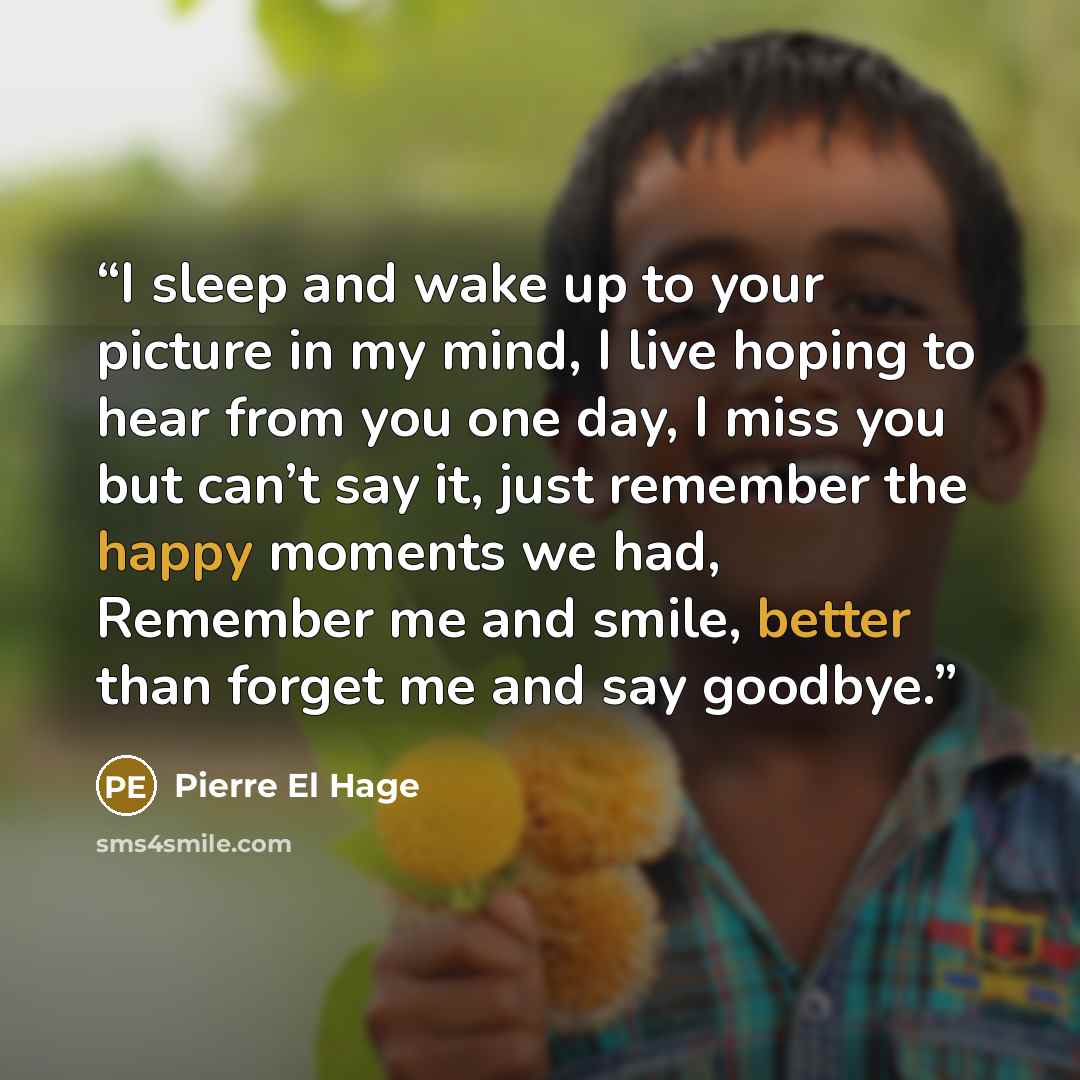 “I sleep and wake up to your picture in my mind, I live hoping to hear from you one day, I miss you but can’t say it, just remember the happy moments we had, Remember me and smile, better than forget me and say goodbye.” quote by Pierre El Hage
