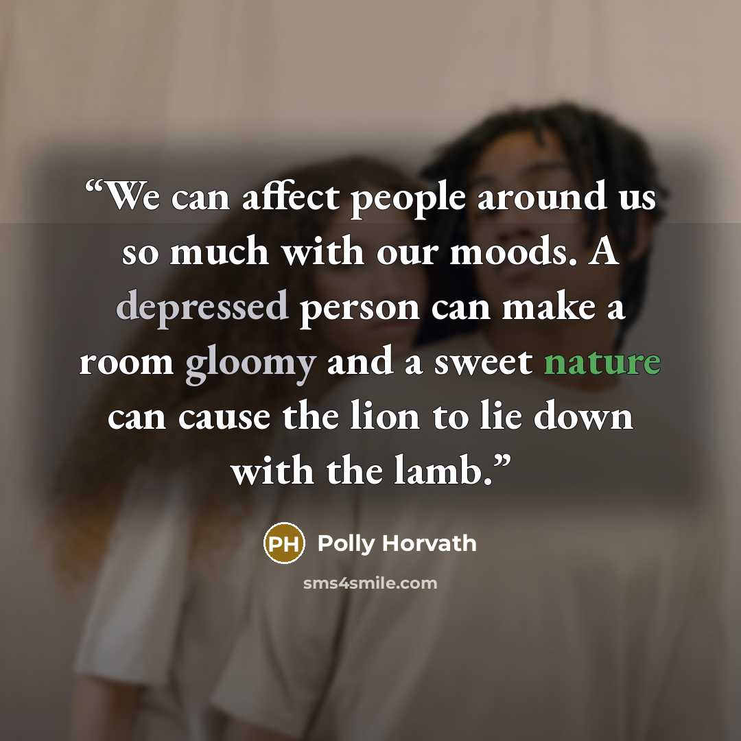 “We can affect people around us so much with our moods. A depressed person can make a room gloomy and a sweet nature can cause the lion to lie down with the lamb.” quote by Polly Horvath