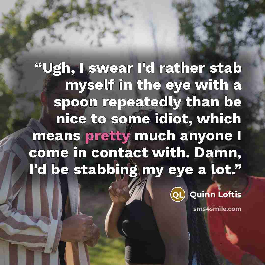 “Ugh, I swear I'd rather stab myself in the eye with a spoon repeatedly than be nice to some idiot, which means pretty much anyone I come in contact with. Damn, I'd be stabbing my eye a lot.” quote by Quinn Loftis