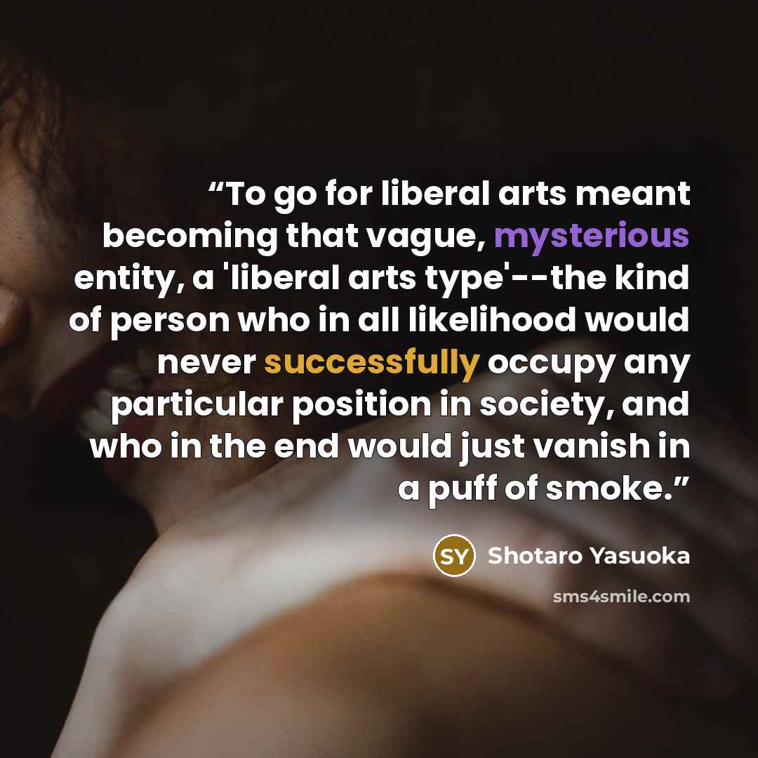 “To go for liberal arts meant becoming that vague, mysterious entity, a 'liberal arts type'--the kind of person who in all likelihood would never successfully occupy any particular position in society, and who in the end would just vanish in a puff of smoke.” quote by Shotaro Yasuoka