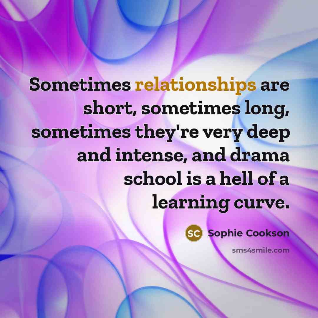 “Sometimes relationships are short, sometimes long, sometimes they're very deep and intense, and drama school is a hell of a learning curve.” quote by Sophie Cookson