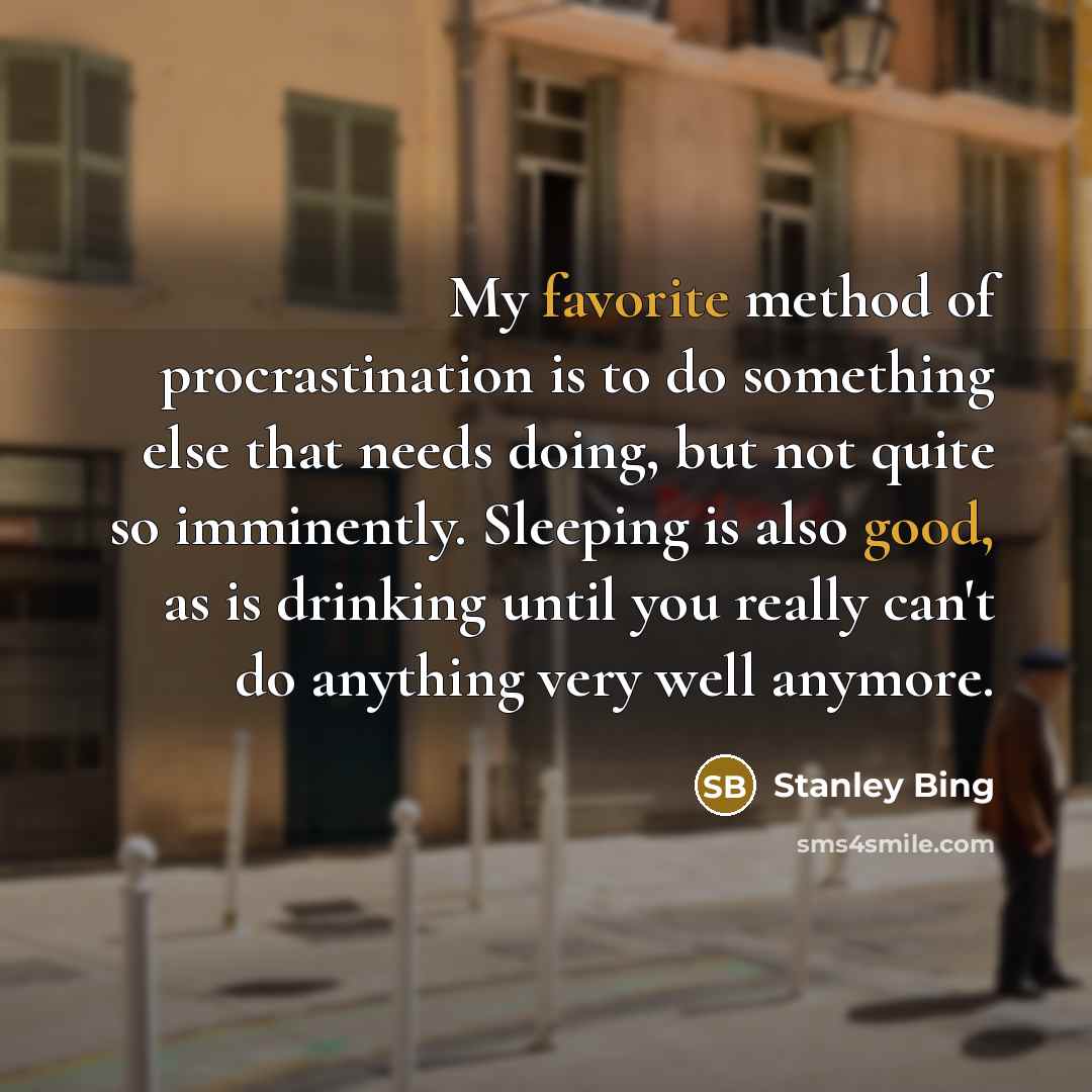 “My favorite method of procrastination is to do something else that needs doing, but not quite so imminently. Sleeping is also good, as is drinking until you really can't do anything very well anymore.” quote by Stanley Bing