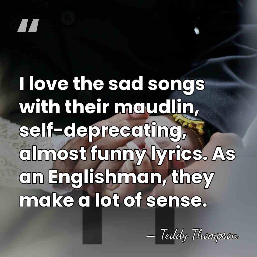 I love the sad songs with their maudlin, self-deprecating, almost funny lyrics.&hellip; - Teddy Thompson