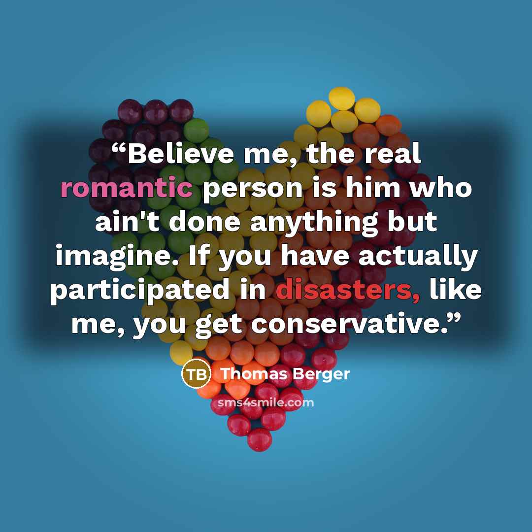 “Believe me, the real romantic person is him who ain't done anything but imagine. If you have actually participated in disasters, like me, you get conservative.” quote by Thomas Berger