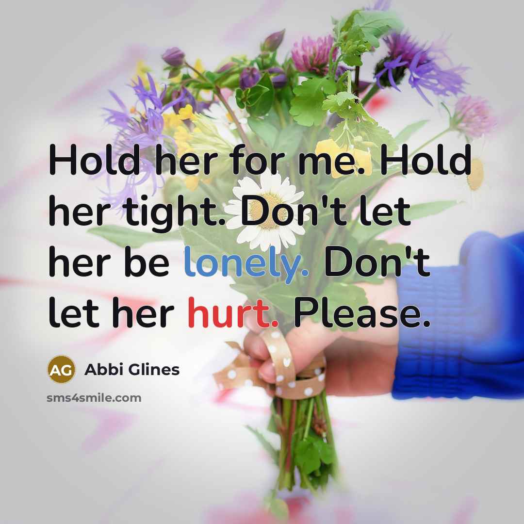“Hold her for me. Hold her tight. Don't let her be lonely. Don't let her hurt. Please.” quote by Abbi Glines