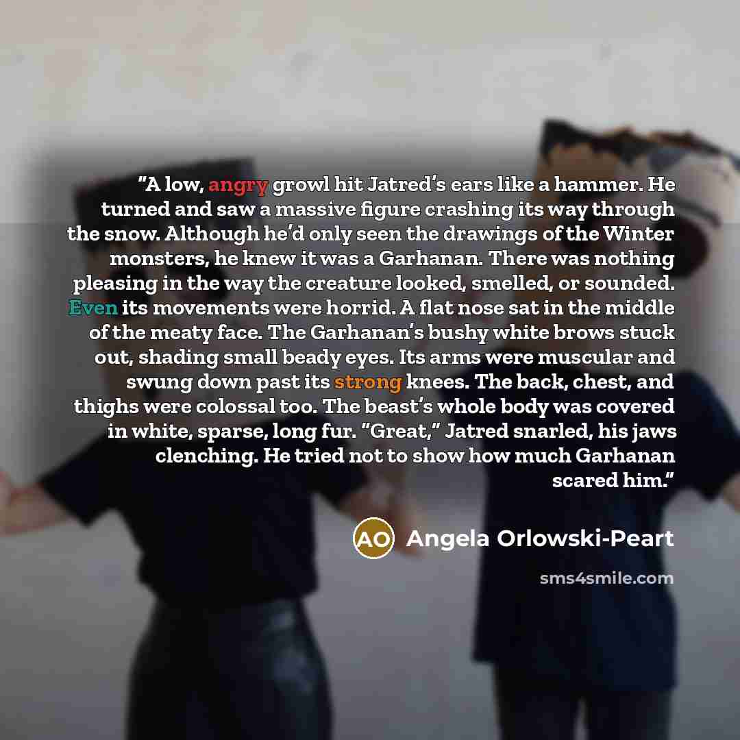 “A low, angry growl hit Jatred’s ears like a hammer. He turned and saw a massive figure crashing its way through the snow. Although he’d only seen the drawings of the Winter monsters, he knew it was a Garhanan. There was nothing pleasing in the way the creature looked, smelled, or sounded. Even its…” quote by Angela Orlowski-Peart