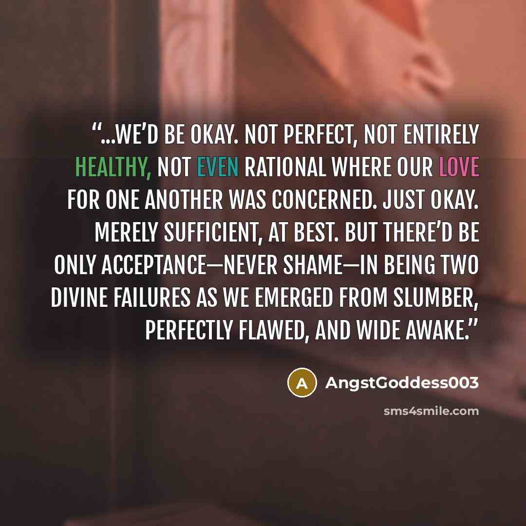 “...we’d be okay. Not perfect, not entirely healthy, not even rational where our love for one another was concerned. Just okay. Merely sufficient, at best. But there’d be only acceptance—never shame—in being two divine failures as we emerged from slumber, perfectly flawed, and wide awake.” quote by AngstGoddess003
