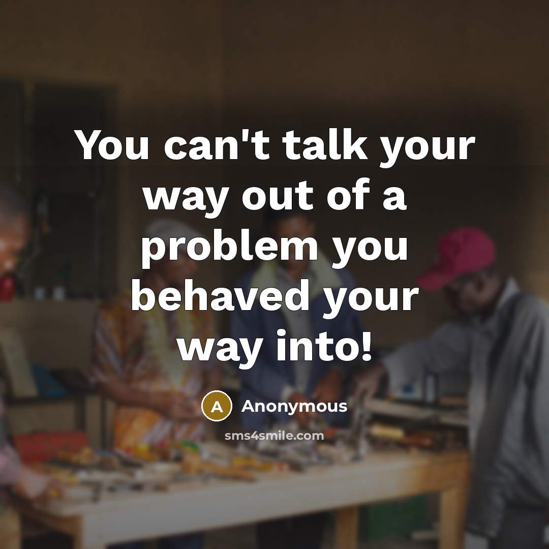 “You can't talk your way out of a problem you behaved your way into!” quote by Anonymous