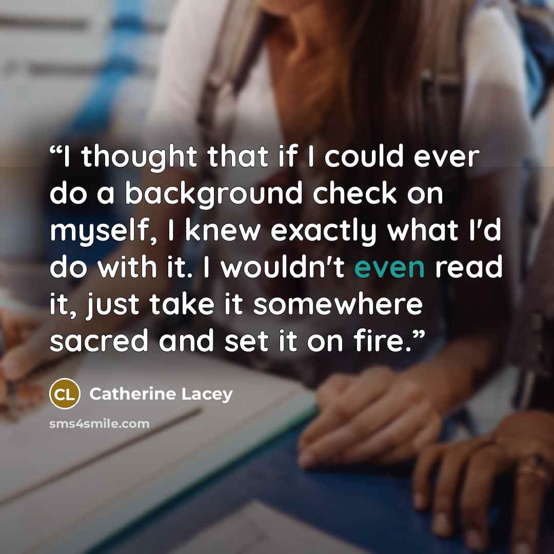 “I thought that if I could ever do a background check on myself, I knew exactly what I'd do with it. I wouldn't even read it, just take it somewhere sacred and set it on fire.” quote by Catherine Lacey
