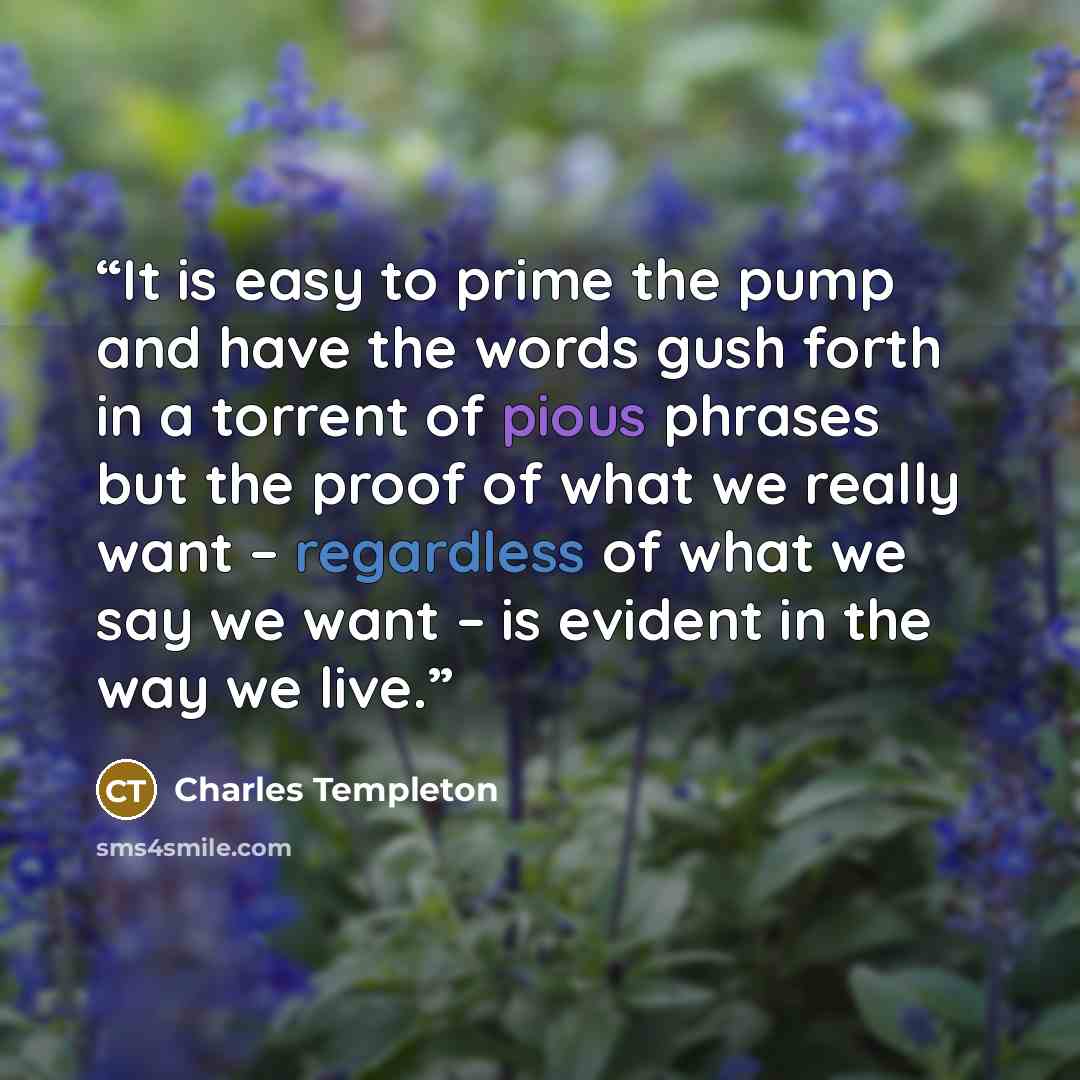 “It is easy to prime the pump and have the words gush forth in a torrent of pious phrases but the proof of what we really want – regardless of what we say we want – is evident in the way we live.” quote by Charles Templeton