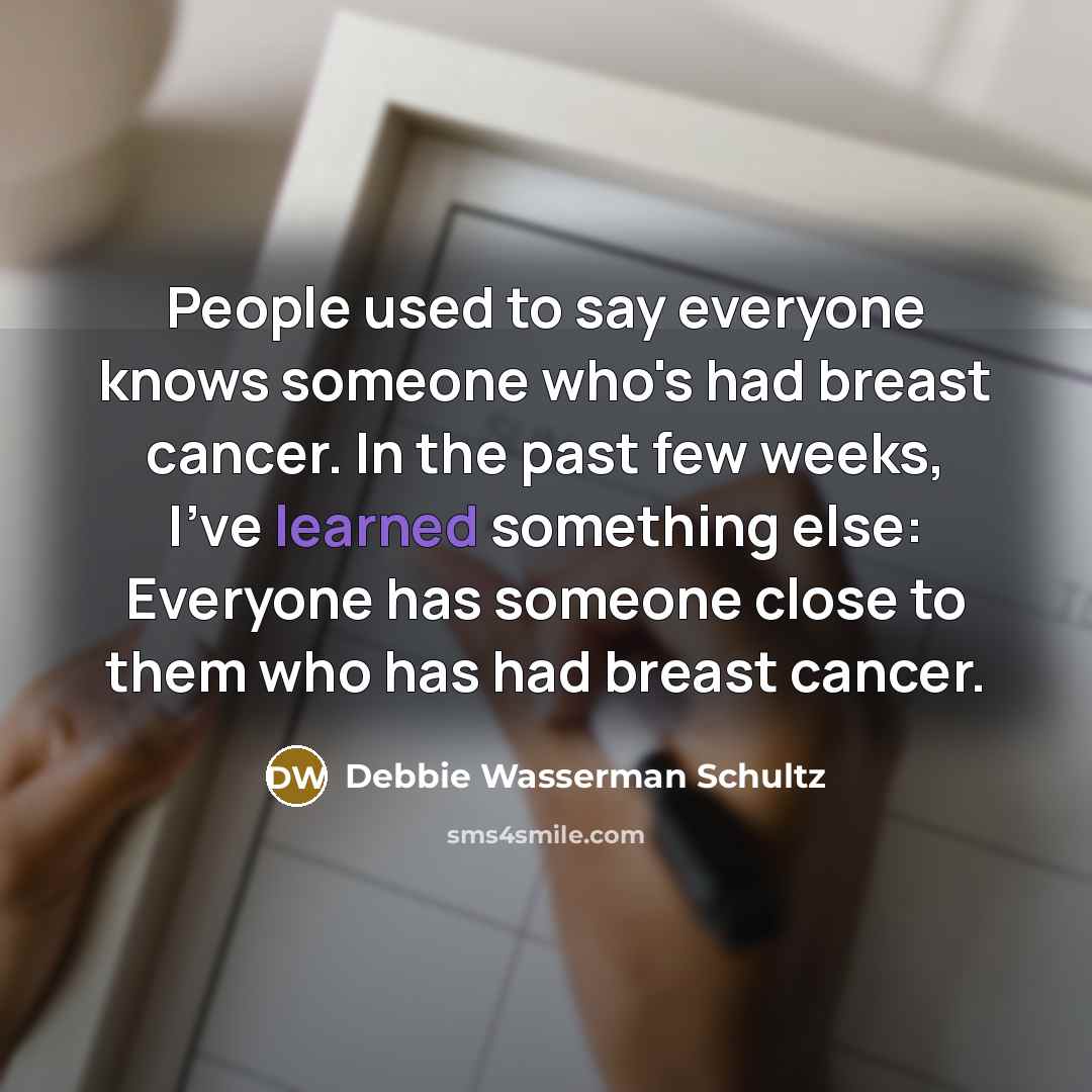 “People used to say everyone knows someone who's had breast cancer. In the past few weeks, I've learned something else: Everyone has someone close to them who has had breast cancer.” quote by Debbie Wasserman Schultz