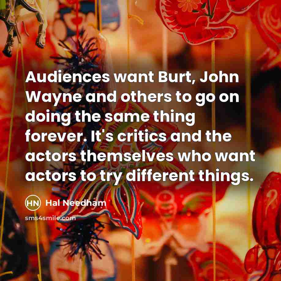 “Audiences want Burt, John Wayne and others to go on doing the same thing forever. It's critics and the actors themselves who want actors to try different things.” quote by Hal Needham