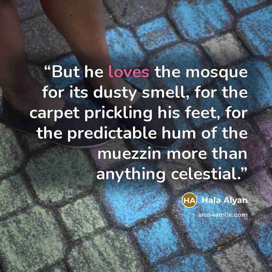 “But he loves the mosque for its dusty smell, for the carpet prickling his feet, for the predictable hum of the muezzin more than anything celestial.” quote by Hala Alyan