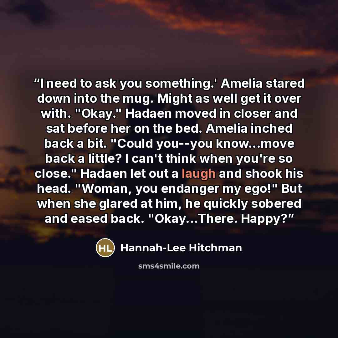 “I need to ask you something.' Amelia stared down into the mug. Might as well get it over with. "Okay." Hadaen moved in closer and sat before her on the bed. Amelia inched back a bit. "Could you--you know...move back a little? I can't think when you're so close." Hadaen let out a laugh and shook…” quote by Hannah-Lee Hitchman