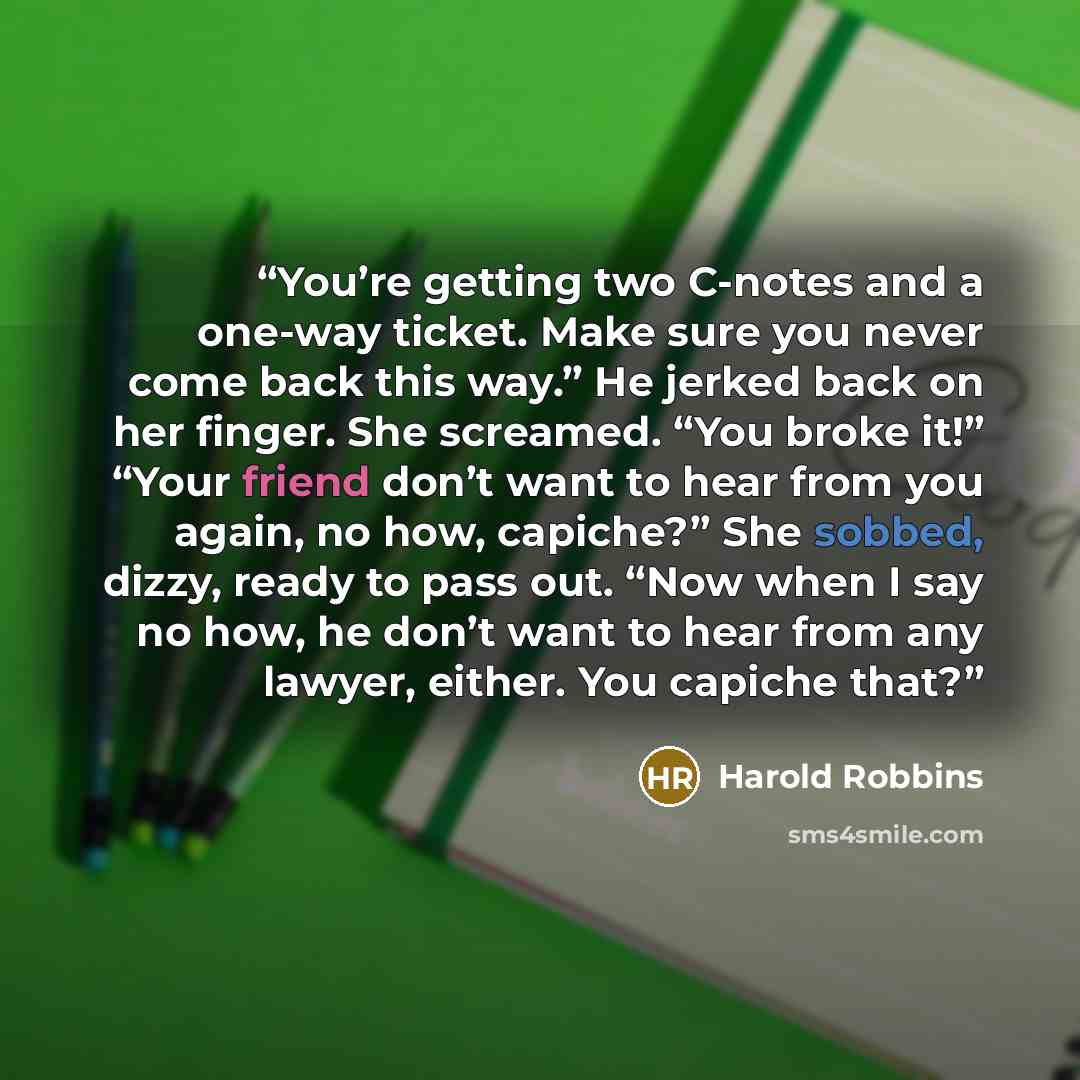 “You’re getting two C-notes and a one-way ticket. Make sure you never come back this way.” He jerked back on her finger. She screamed. “You broke it!” “Your friend don’t want to hear from you again, no how, capiche?” She sobbed, dizzy, ready to pass out. “Now when I say no how, he don’t want to…” quote by Harold Robbins