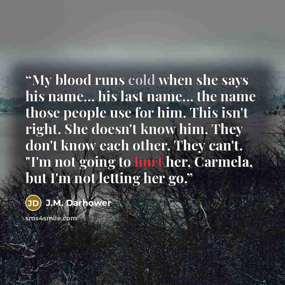 “My blood runs cold when she says his name... his last name... the name those people use for him. This isn't right. She doesn't know him. They don't know each other. They can't. "I'm not going to hurt her, Carmela, but I'm not letting her go.” quote by J.M. Darhower