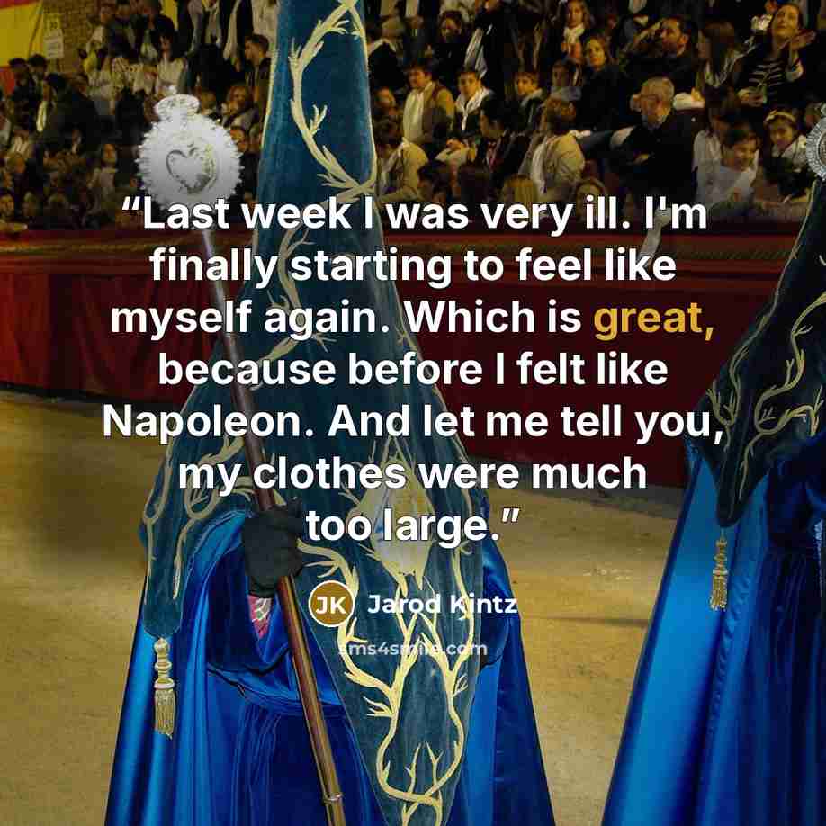 “Last week I was very ill. I'm finally starting to feel like myself again. Which is great, because before I felt like Napoleon. And let me tell you, my clothes were much too large.” quote by Jarod Kintz