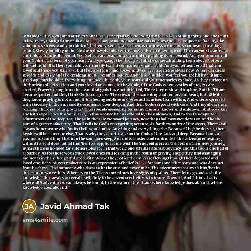 “An Ode to The Occupants of The Titan Sub In the depths where everything is dark, Nothing exists and one tends to lose every mark, Of the reality that lies above, And the memories of the ones you love, Appear to float by like voluptuous sirens, And you think of the benevolent Titans, Then as the…” quote by Javid Ahmad Tak