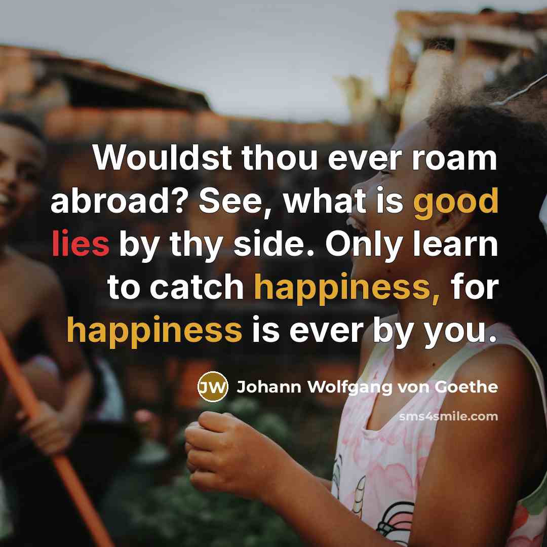 “Wouldst thou ever roam abroad? See, what is good lies by thy side. Only learn to catch happiness, for happiness is ever by you.” quote by Johann Wolfgang von Goethe