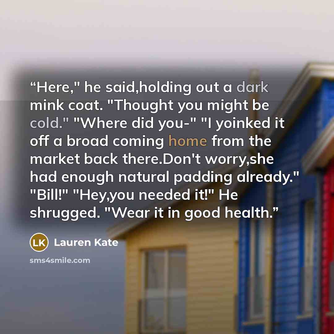 “Here," he said,holding out a dark mink coat. "Thought you might be cold." "Where did you-" "I yoinked it off a broad coming home from the market back there.Don't worry,she had enough natural padding already." "Bill!" "Hey,you needed it!" He shrugged. "Wear it in good health.” quote by Lauren Kate