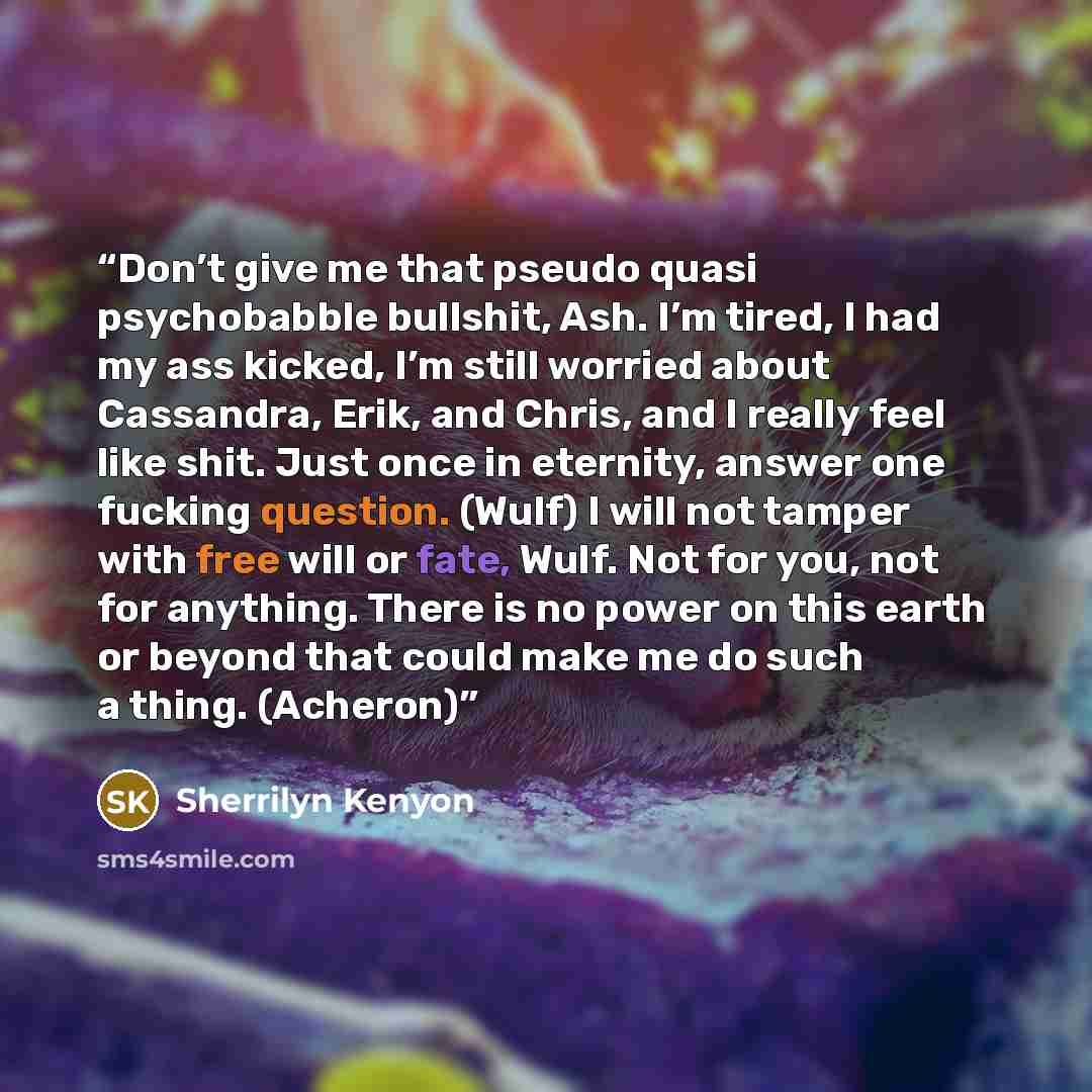 “Don’t give me that pseudo quasi psychobabble bullshit, Ash. I’m tired, I had my ass kicked, I’m still worried about Cassandra, Erik, and Chris, and I really feel like shit. Just once in eternity, answer one fucking question. (Wulf) I will not tamper with free will or fate, Wulf. Not for you, not…” quote by Sherrilyn Kenyon