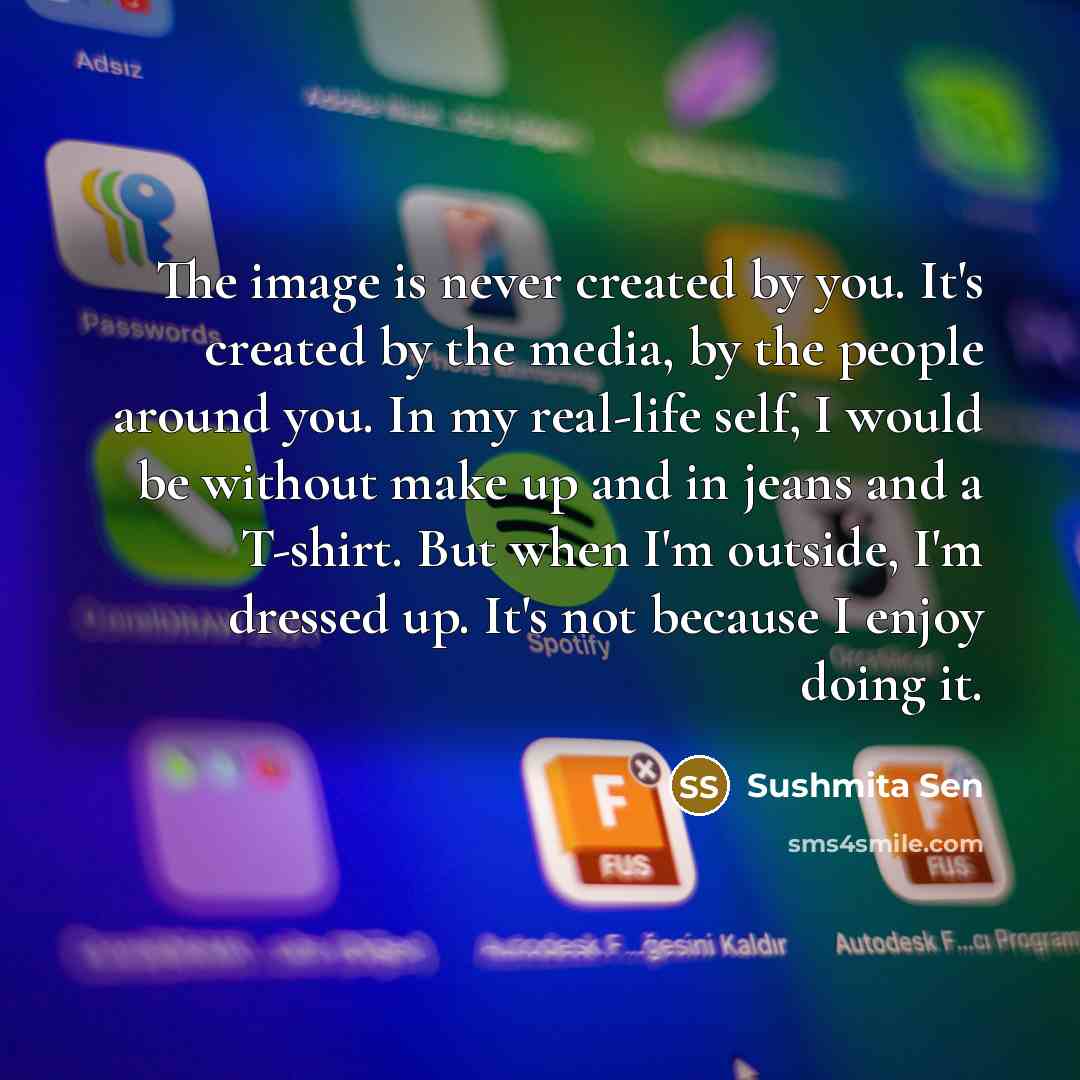 “The image is never created by you. It's created by the media, by the people around you. In my real-life self, I would be without make up and in jeans and a T-shirt. But when I'm outside, I'm dressed up. It's not because I enjoy doing it.” quote by Sushmita Sen