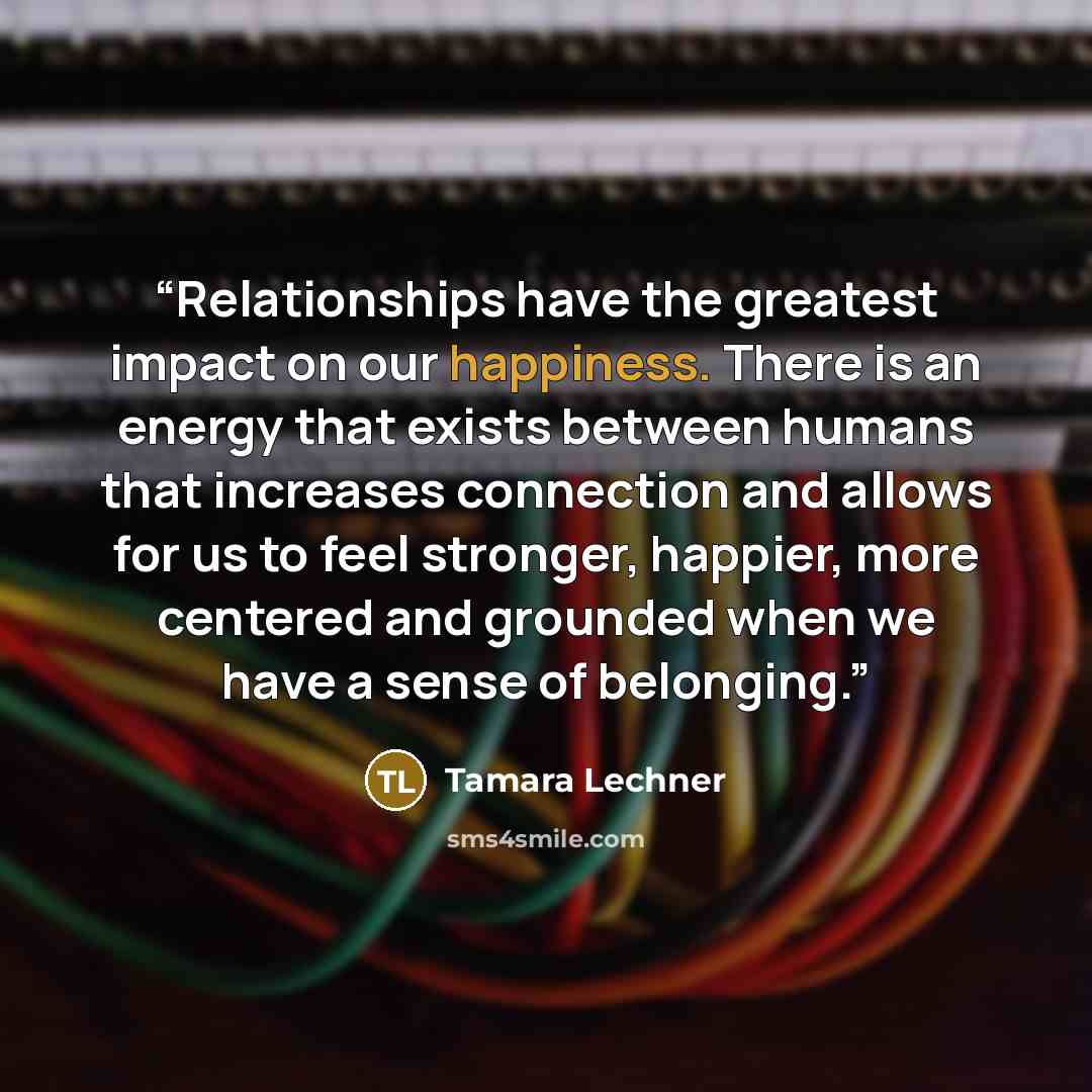 “Relationships have the greatest impact on our happiness. There is an energy that exists between humans that increases connection and allows for us to feel stronger, happier, more centered and grounded when we have a sense of belonging.” quote by Tamara Lechner