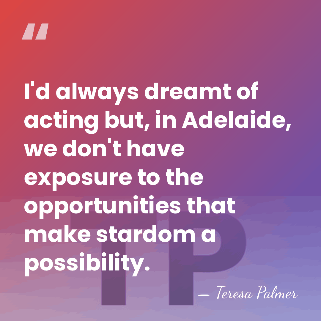 I'd always dreamt of acting but, in Adelaide, we don't have exposure&hellip; - Teresa Palmer