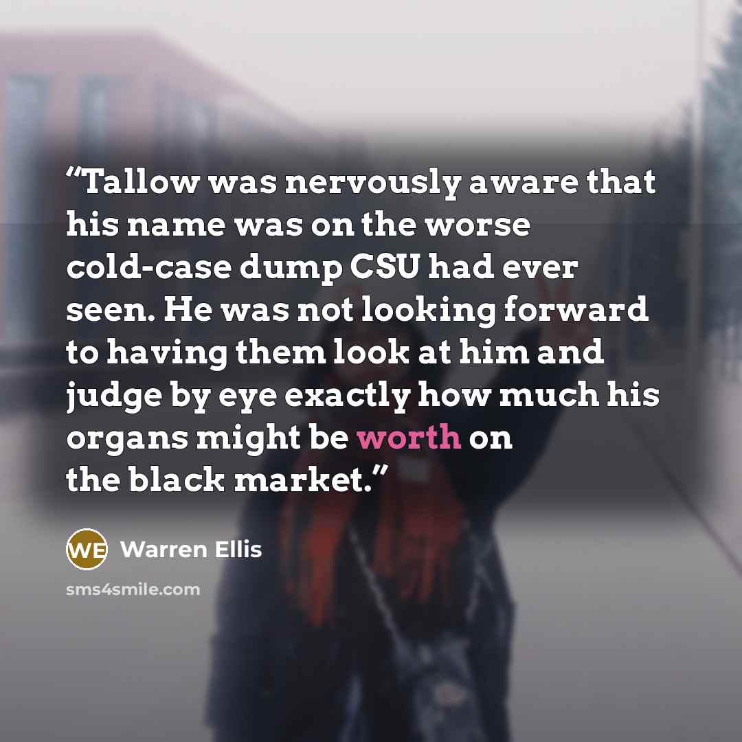 “Tallow was nervously aware that his name was on the worse cold-case dump CSU had ever seen. He was not looking forward to having them look at him and judge by eye exactly how much his organs might be worth on the black market.” quote by Warren Ellis