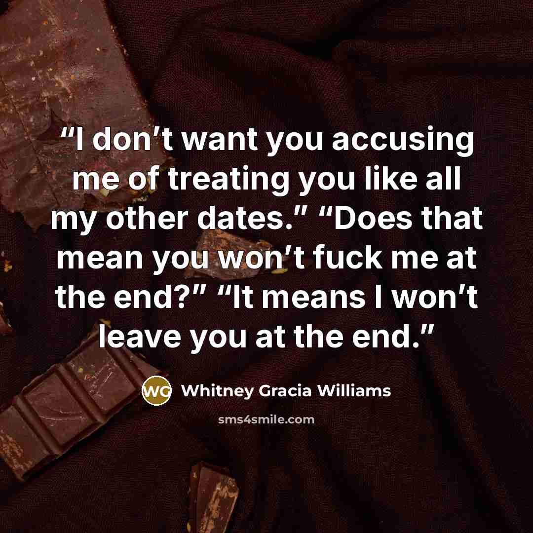 “I don’t want you accusing me of treating you like all my other dates.” “Does that mean you won’t fuck me at the end?” “It means I won’t leave you at the end.” quote by Whitney Gracia Williams