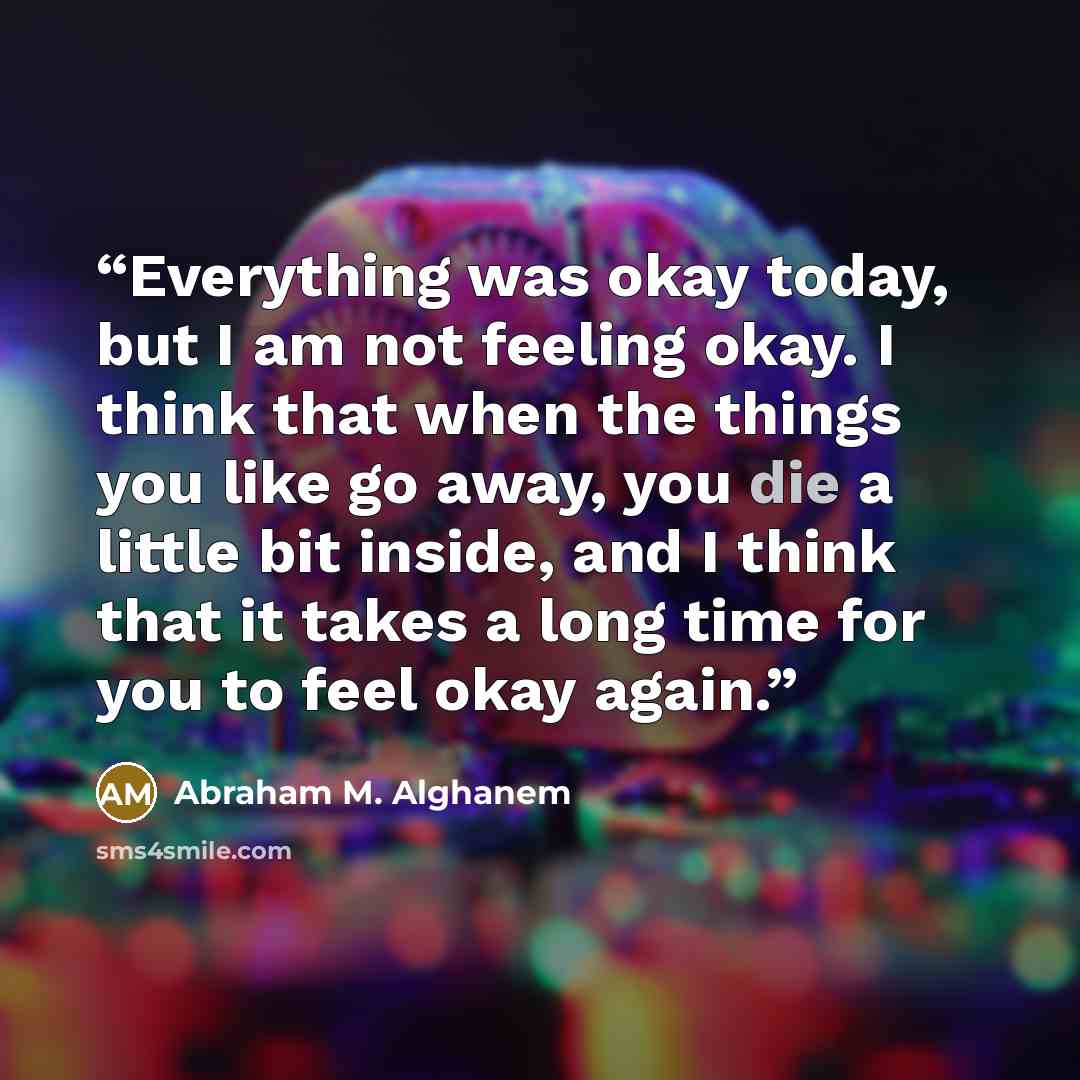 “Everything was okay today, but I am not feeling okay. I think that when the things you like go away, you die a little bit inside, and I think that it takes a long time for you to feel okay again.” quote by abraham m. alghanem