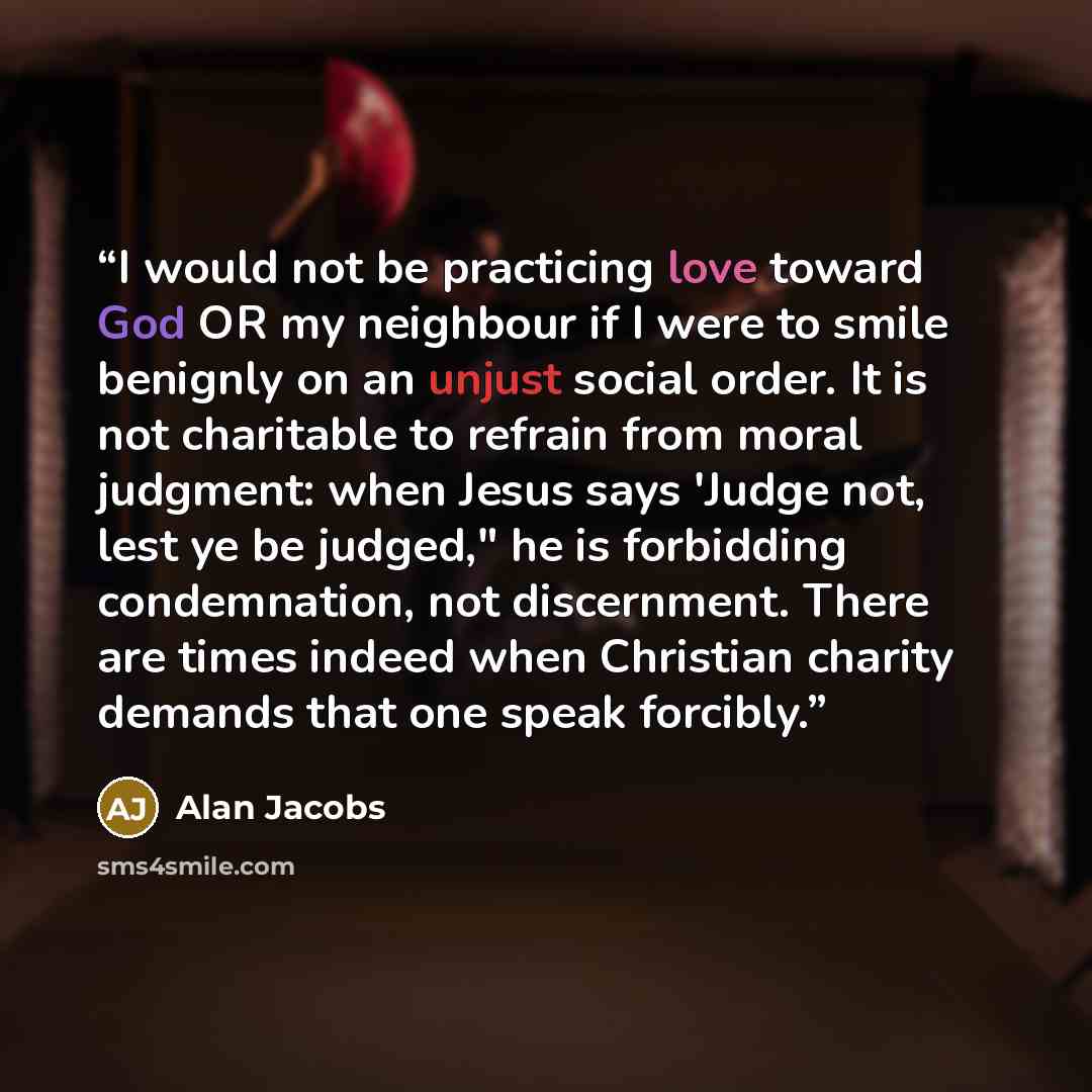 “I would not be practicing love toward God OR my neighbour if I were to smile benignly on an unjust social order. It is not charitable to refrain from moral judgment: when Jesus says 'Judge not, lest ye be judged," he is forbidding condemnation, not discernment. There are times indeed when…” quote by Alan Jacobs