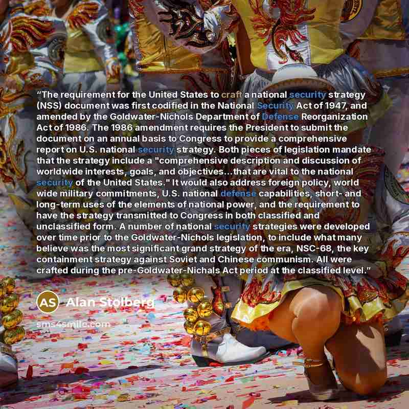 “The requirement for the United States to craft a national security strategy (NSS) document was first codified in the National Security Act of 1947, and amended by the Goldwater-Nichols Department of Defense Reorganization Act of 1986. The 1986 amendment requires the President to submit the…” quote by Alan Stolberg