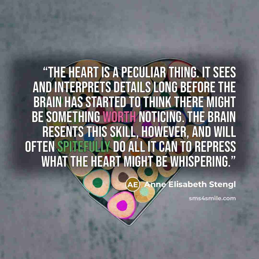 “The heart is a peculiar thing. It sees and interprets details long before the brain has started to think there might be something worth noticing. The brain resents this skill, however, and will often spitefully do all it can to repress what the heart might be whispering.” quote by Anne Elisabeth Stengl