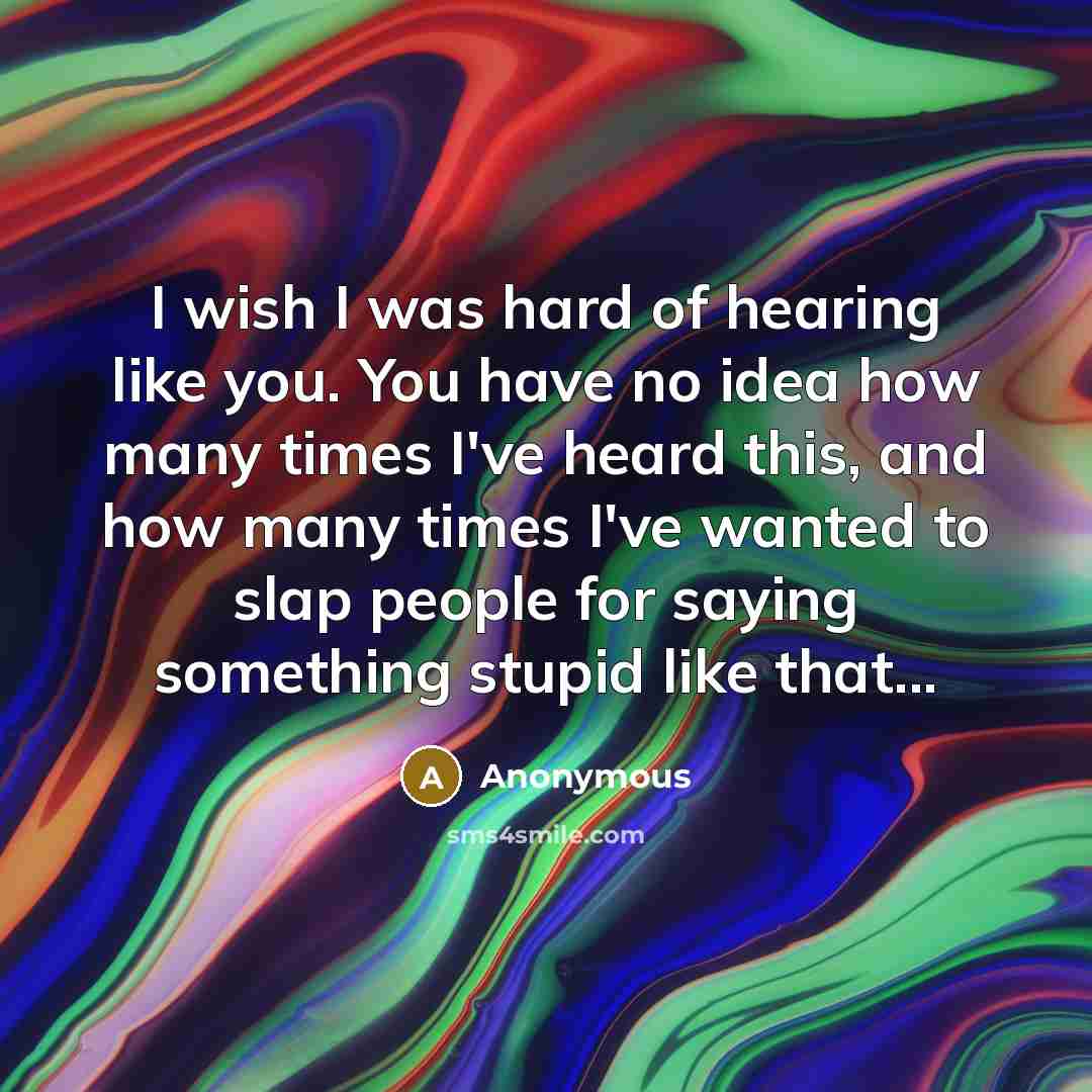 “I wish I was hard of hearing like you. You have no idea how many times I've heard this, and how many times I've wanted to slap people for saying something stupid like that...” quote by Anonymous